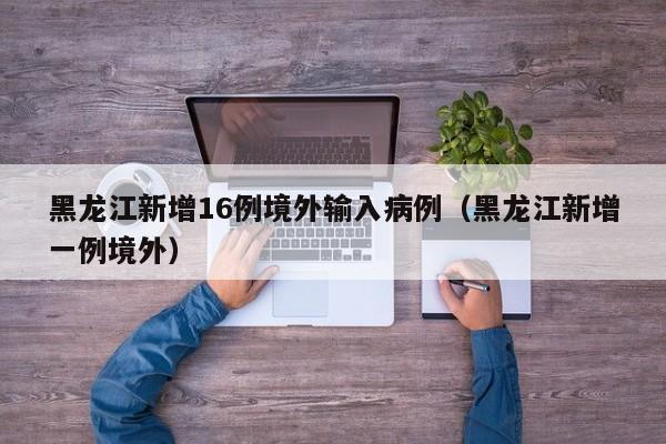 黑龙江新增16例境外输入病例(黑龙江新增一例境外)