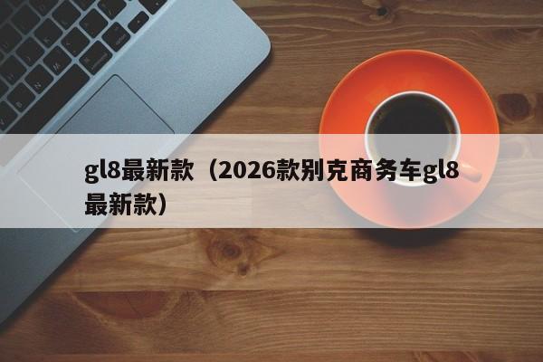 gl8最新款(2026款别克商务车gl8最新款)