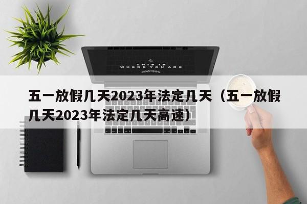 五一放假几天2023年法定几天(五一放假几天2023年法定几天高速)