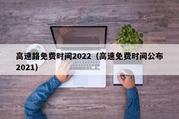 高速路免费时间2022(高速免费时间公布2021)