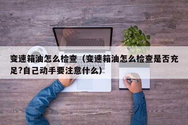 变速箱油怎么检查(变速箱油怎么检查是否充足?自己动手要注意什么)