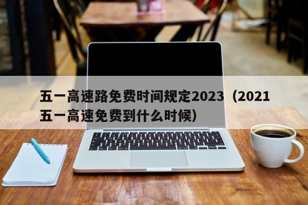 五一高速路免费时间规定2023(2021五一高速免费到什么时候)