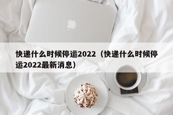 快递什么时候停运2022(快递什么时候停运2022最新消息)