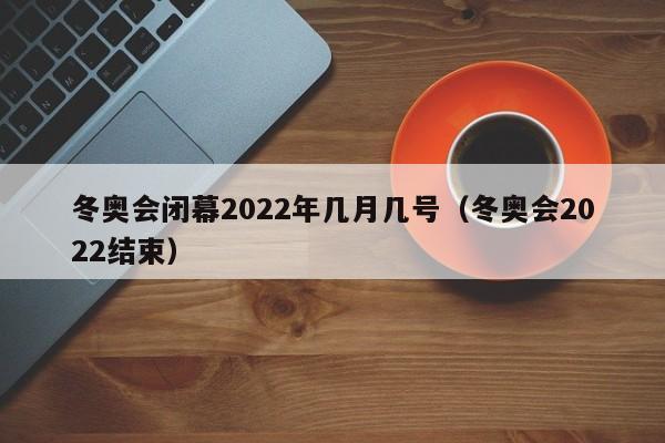 冬奥会闭幕2022年几月几号(冬奥会2022结束)