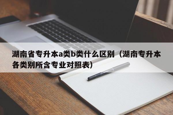 湖南省专升本a类b类什么区别(湖南专升本各类别所含专业对照表)