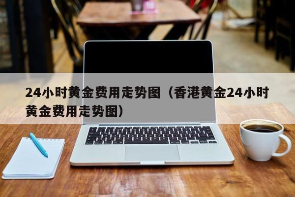 24小时黄金费用走势图(香港黄金24小时黄金费用走势图)